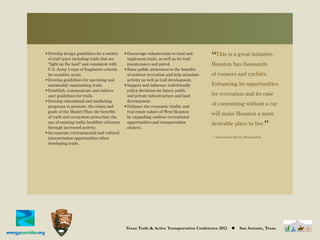 Develop design guidelines for a variety
of trail types including trails that are
                                              Encourage volunteerism to fund and
                                              implement trails, as well as for trail      “This is has thousands
                                                                                                   a great initiative.
“light on the land” and consistent with       maintenance and patrol.                     Houston
U.S. Army Corps of Engineers criteria         Raise public awareness to the beneﬁts
for sensitive areas.                          of outdoor recreation and help stimulate    of runners and cyclists.
Develop guidelines for operating and          activity as well as trail development.
sustainably maintaining trails.               Support and inﬂuence trail-friendly         Enhancing its opportunities
Establish, communicate and enforce            policy decisions for future public
user guidelines for trails.                   and private infrastructure and land         for recreation and its ease
Develop educational and marketing             development.
programs to promote: the vision and           Enhance the economic vitality and
                                                                                          of commuting without a car
goals of the Master Plan; the beneﬁts         real estate values of West Houston
                                                                                          will make Houston a more
of trails and ecosystem protection; the       by expanding outdoor recreational
use of existing trails; healthier citizenry
through increased activity.
Incorporate environmental and cultural
                                              opportunities and transportation
                                              choices.
                                                                                          desirable place to live.
                                                                                                                         ”
interpretation opportunities when                                                         —Anonymous Survey Respondent
developing trails.




                                                                                                          Visions, Goals, & Objectives | 9




                                              Texas Trails & Active Transportation Conference 2012   ◆   San Antonio, Texas
 