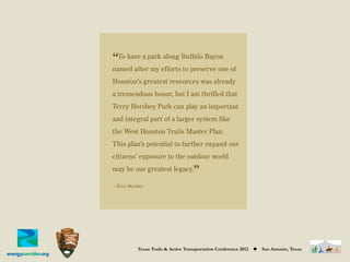 “To have a park along Buffalo Bayou
named after my efforts to preserve one of
Houston’s greatest resources was already
a tremendous honor, but I am thrilled that
Terry Hershey Park can play an important
and integral part of a larger system like
the West Houston Trails Master Plan.
This plan’s potential to further expand our
citizens’ exposure to the outdoor world
may be our greatest legacy.
                                     ”
—Terry Hershey




           Texas Trails & Active Transportation Conference 2012   ◆   San Antonio, Texas
 