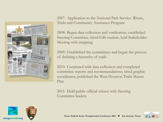 2007- Application to the National Park Service- Rivers,
Trails and Community Assistance Program

2008- Began data collection and verification, established
Steering Committee, hired GIS student, held Stakeholder
Meeting with mapping

2009- Established the committees and began the process
of defining a hierarchy of trails

2010- Continued with data collection and completed
committee reports and recommendations, hired graphic
coordinator, published the West Houston Trails Master
Plan

2011- Held public official release with Steering
Committee leaders



    Texas Trails & Active Transportation Conference 2012   ◆   San Antonio, Texas
 
