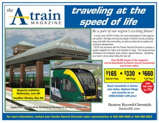 the                                                                   traveling at the
                         MAGAZINE                                       speed of life
                                                                                            Be a part of our region’s exciting future!
                                                                                              In early June, DCTA’s A-train, the much-anticipated 21-mile regional
                                                                                            rail system, will begin serving the people of Denton County, providing
                                                                                            easy and traffic-free commuting, as well as enhanced air quality and
                                                                                            economic development.
                                                                                              DCTA has partnered with the Denton Record-Chronicle to produce a
                                                                                            quality magazine for riders and residents to enjoy. The inaugural issue
                                                                                            will feature rail schedules, fares, photos, special features…everything
                                                                                            you need to know about riding the new rail!
                                                                                                                Over 86,000 issues of the magazine
                                                                                                         will be distributed to Denton County households
                                                                                                                          and A-train riders.


                                                                                                           $165            • $330 • $660
                                                                                                           Quarter-Page           Half-Page            Full Page
                                                                                                                                                        Add
                                                                                                            Reach households in Denton,              full color
         Magazine publishes:                                                                                Lake Dallas, Highland Village             for $75
         Wednesday, June 8th                                                                                    and Lewisville for an
                                                                                                             UNBELIEVABLY LOW price!
      Deadline: Monday, May 9th




                                                                                                                                                                      Ad Art Perm/Generic/Misc/DRC Flyers/A-Train Flyer
                                                                                                             Denton Record-Chronicle
  Copies of the magazine will be distributed on the A-train for as long as supplies last!
                                                                                                                          DentonRC.com

For more information, contact your Denton Record-Chronicle sales representative at 940-566-6858 or 940-566-6823
 