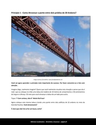 Adriano Leszkowicz - Atraindo o Sucesso - página 9 
Principio 1 - Como Atravesar a ponte entre dois prédios de 20 Andares? 
Image courtesy of artur84 at www.freedigitalphotos.net 
Você vai agora aprender o princípio mais importante do sucesso. Por favor concentre-se e leia com atenção . 
Imagine (digo, realmente imagine!! Quero que você realmente visualize esta situação e pense que ela é real) que eu coloque no chão uma tabua de madeira de 10 metros de comprimento e 30 centimentros de largura e ofereça 50 reais para você atravesar a tabua de um lado para outro. 
Topas ?? Com certeza, não é? Muito fácil isso! 
Agora coloque esta mesma tabua criando uma ponte entre dois edifícios de 10 andares no meio da Avenida Paulista. Você atravessaria? 
É claro que não! Só se for um louco, certo?  