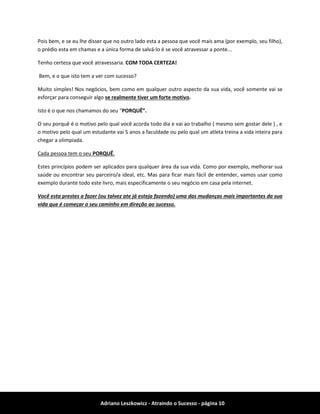Adriano Leszkowicz - Atraindo o Sucesso - página 10 
Pois bem, e se eu lhe disser que no outro lado esta a pessoa que você mais ama (por exemplo, seu filho), o prédio esta em chamas e a única forma de salvá-lo é se você atravessar a ponte... 
Tenho certeza que você atravessaria. COM TODA CERTEZA! 
Bem, e o que isto tem a ver com sucesso? 
Muito simples! Nos negócios, bem como em qualquer outro aspecto da sua vida, você somente vai se esforçar para conseguir algo se realmente tiver um forte motivo. 
Isto é o que nos chamamos do seu “PORQUÊ”. 
O seu porquê é o motivo pelo qual você acorda todo dia e vai ao trabalho ( mesmo sem gostar dele ) , e o motivo pelo qual um estudante vai 5 anos a faculdade ou pelo qual um atleta treina a vida inteira para chegar a olimpiada. 
Cada pessoa tem o seu PORQUÊ. 
Estes princípios podem ser aplicados para qualquer área da sua vida. Como por exemplo, melhorar sua saúde ou encontrar seu parceiro/a ideal, etc. Mas para ficar mais fácil de entender, vamos usar como exemplo durante todo este livro, mais especificamente o seu negócio em casa pela internet. 
Você esta prestes a fazer (ou talvez ate já esteja fazendo) uma das mudanças mais importantes da sua vida que é começar o seu caminho em direção ao sucesso.  