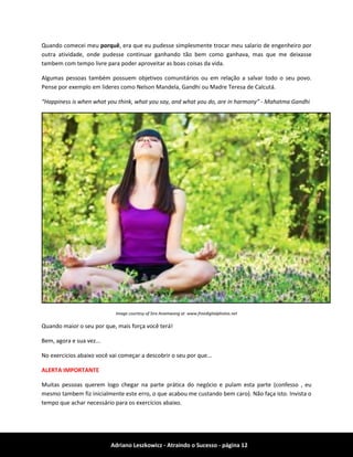 Adriano Leszkowicz - Atraindo o Sucesso - página 12 
Quando comecei meu porquê, era que eu pudesse simplesmente trocar meu salario de engenheiro por outra atividade, onde pudesse continuar ganhando tão bem como ganhava, mas que me deixasse tambem com tempo livre para poder aproveitar as boas coisas da vida. 
Algumas pessoas também possuem objetivos comunitários ou em relação a salvar todo o seu povo. Pense por exemplo em lideres como Nelson Mandela, Gandhi ou Madre Teresa de Calcutá. 
“Happiness is when what you think, what you say, and what you do, are in harmony” - Mahatma Gandhi 
Image courtesy of Sira Anamwong at www.freedigitalphotos.net 
Quando maior o seu por que, mais força você terá! 
Bem, agora e sua vez... 
No exercicios abaixo você vai começar a descobrir o seu por que... 
ALERTA IMPORTANTE 
Muitas pessoas querem logo chegar na parte prática do negócio e pulam esta parte (confesso , eu mesmo tambem fiz inicialmente este erro, o que acabou me custando bem caro). Não faça isto. Invista o tempo que achar necessário para os exercícios abaixo.  