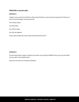 Adriano Leszkowicz - Atraindo o Sucesso - página 14 
Definindo o seu por quê... 
EXERCICIO 1 
Imagine o seu aniversário de 100 anos. Numa festa fantástica, quatro pessoas importantes lhe fazem um discurso de homenagem. Estas pessoas são : 
Seu marido/ esposa 
Seu filho/ filhas 
Seu melhor amigo 
Seu sócio de negócios 
O que cada um delas diz? Como cada uma delas descreve você ? 
EXERCICIO 2 
Se você tivesse todo o tempo e dinheiro do mundo o que você faria AGORA? Como seria o seu dia ideal? Sua casa ideal ? Seu trabalho ideal ? 
Descreva o seu dia com o máximo de detalhes. 
 
