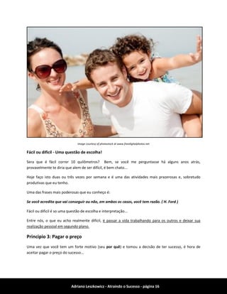 Adriano Leszkowicz - Atraindo o Sucesso - página 16 
Image courtesy of photostock at www.freedigitalphotos.net 
Fácil ou dificil - Uma questão de escolha! 
Sera que é fácil correr 10 quilômetros? Bem, se você me perguntasse há alguns anos atrás, provavelmente te diria que alem de ser difícil, é bem chato... 
Hoje faço isto duas ou três vezes por semana e é uma das atividades mais prazerosas e, sobretudo produtivas que eu tenho. 
Uma das frases mais poderosas que eu conheço é: 
Se você acredita que vai conseguir ou não, em ambos os casos, você tem razão. ( H. Ford ) 
Fácil ou dificil é so uma questão de escolha e interpretação... 
Entre nós, o que eu acho realmente difícil, é passar a vida trabalhando para os outros e deixar sua realização pessoal em segundo plano. 
Principio 3: Pagar o preço 
Uma vez que você tem um forte motivo (seu por quê) e tomou a decisão de ter sucesso, é hora de aceitar pagar o preço do sucesso...  