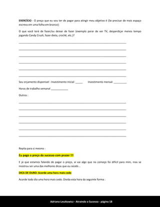 Adriano Leszkowicz - Atraindo o Sucesso - página 18 
EXERCÍCIO - O preço que eu vou ter de pagar para atingir meu objetivo é (Se precisar de mais espaço escreva em uma folha em branco): 
O que você terá de fazer/ou deixar de fazer (exemplo parar de ver TV, desperdiçar menos tempo jogando Candy Crush, fazer dieta, crochê, etc.)? 
___________________________________________________________________________ 
___________________________________________________________________________ 
___________________________________________________________________________ 
___________________________________________________________________________ 
___________________________________________________________________________ 
___________________________________________________________________________ 
Seu orçamento disponivel : Investimento inicial: _____ Investimento mensal: _________ 
Horas de trabalho semanal ____________ 
Outros : 
___________________________________________________________________________ 
___________________________________________________________________________ 
___________________________________________________________________________ 
___________________________________________________________________________ 
___________________________________________________________________________ 
___________________________________________________________________________ 
Repita para si mesmo : Eu pago o preço do sucesso com prazer !!! 
E já que estamos falando de pagar o preço, ai vai algo que no começo foi difícil para mim, mas se mostrou ser uma das melhores dicas que eu recebi... DICA DE OURO: Acorde uma hora mais cedo 
Acorde todo dia uma hora mais cedo. Divida esta hora da seguinte forma :  