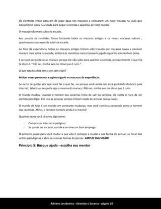 Adriano Leszkowicz - Atraindo o Sucesso - página 20 
Os cientistas então pararam de jogar água nos macacos e colocaram um novo macaco na jaula que obviamente subiu na escada para pegar a comida e apanhou de todo mundo. 
O macaco não mais subiu na escada. 
Aos poucos os cientistas foram trocando todos os macacos antigos e os novos macacos subiam , apanhavam e paravam de subir na escada. 
Ao final da experiência, todos os macacos antigos tinham sido trocado por macacos novos e nenhum macaco mais subia na escada, embora os cientistas nunca tivessem jogado água fria em nenhum deles. 
E se você pergunta-se ao macaco porque ele não sobe para apanhar a comida, provavelmente o que iria te dizer é: “Não sei, minha avo me disse que é ruim.”. 
O que esta história tem a ver com você? 
Muitas vezes pensamos e agimos iguais os macacos da experiência. 
Se eu te perguntar por que você faz o que faz, ou porque você ainda não esta ganhando dinheiro pela internet, talvez sua resposta seja a mesma do macaco: Não sei, minha avo me disse que é ruim. 
O mundo mudou. Quando o homem das cavernas tinha de sair da caverna, ele corria o risco de ser comido pelo tigre. Por isto as pessoas sempre tinham medo de arriscar coisas novas. 
O mundo de hoje é um mundo em constante mudança, mas você continua pensando como o homem das cavernas. Afinal, o cérebro humano ainda é o mesmo! 
Quantas vezes você já ouviu algo como: 
- Comprar na Internet é perigoso 
- Se quiser ter sucesso, estude e arrume um bom emprego. 
O primeiro passo para você mudar a sua vida é começar a mudar a sua forma de pensar, se livrar dos velhos paradigmas e abrir-se a novas formas de pensar. AMPLIE SUA VISÃO! 
Principio 5: Busque ajuda - escolha seu mentor  