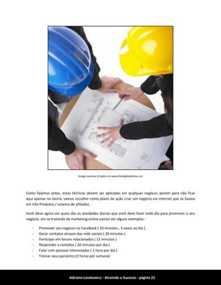 Adriano Leszkowicz - Atraindo o Sucesso - página 22 
Image courtesy of adamr at www.freedigitalphotos.net 
Como falamos antes, estas técnicas devem ser aplicadas em qualquer negócio, porém para não ficar aqui apenas na teoria, vamos escolher como plano de ação criar um negócio via internet que se baseia em Info Produtos / sistema de afiliados . 
Você deve agora ver quais são as atividades diarias que você deve fazer todo dia para promover o seu negócio, em se tratando de marketing online vamos ver alguns exemplos : 
- Promover seu negocio no FaceBook ( 10 minutos , 3 vezes ao dia ). 
- Gerar contatos atraves das rede sociais ( 20 minutos ) 
- Participar em foruns relacionados ( 15 minutos ) 
- Responder a contatos ( 20 minutos por dia ) 
- Falar com pessoas interessadas ( 1 hora por dia ) 
- Treinar seus parceiros (2 horas por semana)  
