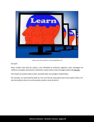Adriano Leszkowicz - Atraindo o Sucesso - página 24 
Image courtesy of Stuart Miles at www.freedigitalphotos.net 
Por quê? 
Nosso cérebro está todo dia sujeito a uma infinidade de estímulos negativos, como mensagens de violência, corrupção, pessimismo e sofrimento. Vamos chamar estas mensagens apenas de poluição. 
Para limpar seu cerebro todos os dias, você deve fazer uma lavagem cerebral diária. 
Por exemplo, um ritual exclente pode ser criar uma lista de coisas pelos quais você é grato a Deus e ler esta lista todos os dias em voz alta quando acordar e antes de dormir. 
 
