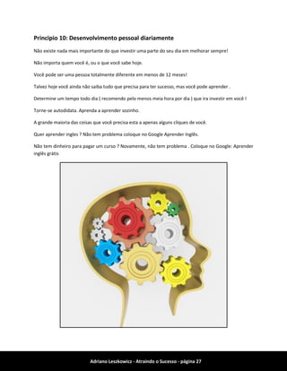 Adriano Leszkowicz - Atraindo o Sucesso - página 27 
Principio 10: Desenvolvimento pessoal diariamente 
Não existe nada mais importante do que investir uma parte do seu dia em melhorar sempre! 
Não importa quem você é, ou o que você sabe hoje. 
Você pode ser uma pessoa totalmente diferente em menos de 12 meses! 
Talvez hoje você ainda não saiba tudo que precisa para ter sucesso, mas você pode aprender . 
Determine um tempo todo dia ( recomendo pelo menos meia hora por dia ) que ira investir em você ! 
Torne-se autodidata. Aprenda a aprender sozinho. 
A grande maioria das coisas que você precisa esta a apenas alguns cliques de você. 
Quer aprender ingles ? Não tem problema coloque no Google Aprender Inglês. 
Não tem dinheiro para pagar um curso ? Novamente, não tem problema . Coloque no Google: Aprender inglês grátis 
 