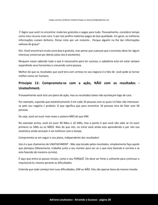 Adriano Leszkowicz - Atraindo o Sucesso - página 28 
Image courtesy of Master isolated Images at www.freedigitalphotos.net 
É lógico que você ira encontrar materiais gratuitos e pagos para tudo. Pessoalmente, considero tempo como meu recurso mais caro. E por isto prefiro materiais pagos de boa qualidade. Em geral, as melhores informações custam dinheiro. Pense nisto por um instante... Porque alguém ira lhe dar informações valiosas de graça? 
Sim. Você encontrara muita coisa boa e gratuita, mas pense que a pessoa que a escreveu deve ter algum interesse comercial por detrás (alias isto é excelente). 
Ninquem nasce sabendo tudo o que é nescessário para ter sucesso, a sabedoria está em estar sempre expandindo seus horizontes e crescendo como pessoa. 
Melhor do que os resultados que você tera com certeza no seu negocio é o fato de você pode se tornar melhor como ser humano. 
Principio 11: Comprometa-se com a ação, NÃO com os resultados - Unatachment. 
Provavelmente você terá um plano de ação, mas os resultados talvez não aconteçam logo de cara. 
Por exemplo, supondo que estatisticamente 2 em cada 10 pessoas com as quais irá falar vão interessar- se pelo seu negócio / produto. O que significa que para encontrar 10 pessoas tera de falar com 50 pessoas. 
Ou seja, você vai ouvir mais vezes a palavra NÃO do que SIM. 
No exemplo acima, você irá ouvir 40 Nãos e 10 SIMs, mas o ponto é que você não sabe se irá ouvir primeiro os SIMs ou os NÃOS. Mas do que isto, no início você ainda esta aprendendo e por isto sua estatística ainda será pior e vai melhorar com o tempo. 
Comprometa-se em seguir o seu plano, independente dos resultados! 
Isto é o que chamamos de UNATACHMENT - Não seja tocado pelos resultados, simplesmente faça aquilo que planejou (Obviamente, trabalhe junto a seu mentor para ver se o que esta fazendo é correta e se esta fazendo de maneira correta). 
É aqui que entra os passos iniciais, como o seu PORQUÊ. Ele deve ser forte o sufciente para continuar a impulsioná-lo, mesmo perante as dificuldades. 
Entenda que todo começo tem suas dificuldades, SIM ou NÃO. Eles são apenas faces da mesma moeda.  