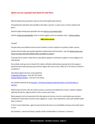 Adriano Leszkowicz - Atraindo o Sucesso - página 2 
Quem sou eu e porquê voce deve ler este livro 
Não há dúvidas de que existem cada vez mais informações pela Internet. 
Provavelmente você deve estar perdido e não saber o que ler e a quem ouvir no meio a dezenas de gurus. 
Demorei algum tempo para aprender isto mas esta é a sua primeira lição : 
Existem 2 tipos de aprendizado, tanto no nosso negócio como em qualquer outro : Teoria e prática. NÃO ensino teorias 
Porquê? 
Porquê existe uma distância enorme entre conhecer a teoria e aplica-la na prática e obter sucesso. 
Existem teorias lindas que quando aplicadas simplesmente não funcionam , por isto jamais ensino uma teoria nas quais não tenha obtido ainda resultados na prática ! 
Tudo que irei te mostrar neste livro é o que aplico, apliquei e continuarei a aplicar no meu negocio e na vida pessoal 
Na verdade, tudo que vou te mostrar foi criado e utilizado sobretudo por pessoas da minha equipe e posteriormente sobre pessoas que ja fizeram alguns dos meus cursos. ( Mais de 17 mil alunos no Brasil e no exterior ) 
Veja abaixo alguns de meus cursos gratuitos: 
O segredo Do Sucesso – mais de 5 mil alunos 
Ganhar Dinheiro Online – mais de 12 mil alunos 
Sou tambem palestrante do ConLaoS – O Primeiro Congresso Nacional sobre a Lei da Atração e o Sucesso . 
Nestes quase 10 anos, alem de muitos sucessos, acumulei uma expêriencia incrivel , estudei e apliquei todo tipo de têcnica..algumas deram certo e outras nem tanto..... 
Neste pequeno livro irei apresentar-lhes não apenas as tecnicas, mas sim os principios que usei para transformar minha vida e construir meus negócios e o que é mais importante, como você tambem pode fazer o mesmo ! 
E isto é o mais importante , agora só para terminar de saciar sua curiosidade um pouco mais sobre quem eu sou. 
Sou brasileiro , natural de S.Paulo, casado e tenho 3 lindos filhos ( 2 meninas e 1 menino ).  