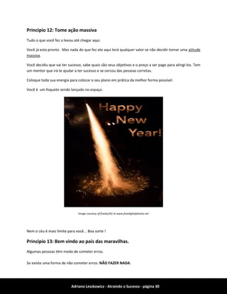 Adriano Leszkowicz - Atraindo o Sucesso - página 30 
Principio 12: Tome ação massiva 
Tudo o que você fez o levou até chegar aqui. 
Você já esta pronto . Mas nada do que fez ate aqui terá qualquer valor se não decidir tomar uma atitude massiva. 
Você decidiu que vai ter sucesso, sabe quais são seus objetivos e o preço a ser pago para atingi-los. Tem um mentor que irá te ajudar a ter sucesso e se cercou das pessoas corretas. 
Coloque toda sua energia para colocar o seu plano em prática da melhor forma possível. 
Você é um foquete sendo lançado no espaço. 
Image courtesy of franky242 at www.freedigitalphotos.net 
Nem o céu é mais limite para você... Boa sorte ! 
Principio 13: Bem vindo ao país das maravilhas. 
Algumas pessoas têm medo de cometer erros. 
So existe uma forma de não cometer erros: NÃO FAZER NADA.  