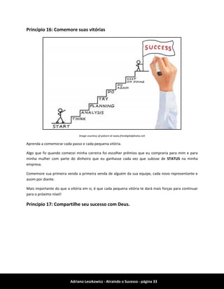 Adriano Leszkowicz - Atraindo o Sucesso - página 33 
Principio 16: Comemore suas vitórias 
Image courtesy of pakorn at www.freedigitalphotos.net 
Aprenda a comemorar cada passo e cada pequena vitória. 
Algo que fiz quando comecei minha carreira foi escolher prêmios que eu compraria para mim e para minha mulher com parte do dinheiro que eu ganhasse cada vez que subisse de STATUS na minha empresa. 
Comemore sua primeira venda a primeira venda de alguém da sua equipe, cada novo representante e assim por diante. 
Mais importante do que a vitória em si, é que cada pequena vitória te dará mais forças para continuar para o próximo nível! 
Principio 17: Compartilhe seu sucesso com Deus.  