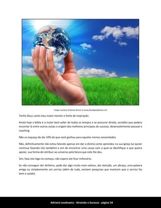 Adriano Leszkowicz - Atraindo o Sucesso - página 34 
Image courtesy of Danilo Rizzuti at www.freedigitalphotos.net 
Tenho Deus como meu maior mentor e fonte de inspiração. 
Ainda hoje a biblia é o maior best-seller de todos os tempos e se procurar direito, acredito que podera encontar lá entre outras coisas a origem dos melhores principios de sucesso, desenvolvimento pessoal e coaching. 
Não se esqueça de dar 10% do que você ganhou para aqueles menos necessitados. 
Não, definitivamente não estou falando apenas em dar o dízimo como aprendeu na sua igreja (se quiser continue fazendo isto também) e sim de encontrar uma causa com a qual se identifique e que queira apoiar, sua forma de retribuir ao universo pela fatura que este lhe deu. 
Sim, faza isto logo no começo, não espere ate ficar milionário. 
Se não conseguir dar dinheiro, pode dar algo muito mais valioso, dar atenção, um abraço, uma palavra amiga ou simplesmente um sorriso (além de tudo, existem pesquisas que mostram que o sorriso faz bem a saúde).  
