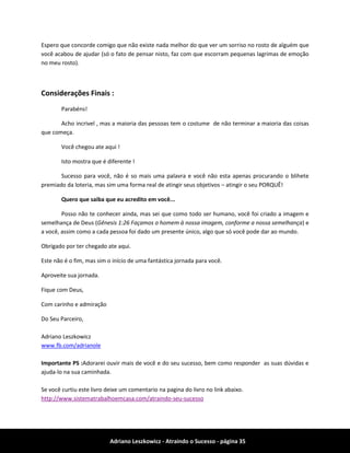 Adriano Leszkowicz - Atraindo o Sucesso - página 35 
Espero que concorde comigo que não existe nada melhor do que ver um sorriso no rosto de alguém que você acabou de ajudar (só o fato de pensar nisto, faz com que escorram pequenas lagrimas de emoção no meu rosto). 
Considerações Finais : 
Parabéns! 
Acho incrivel , mas a maioria das pessoas tem o costume de não terminar a maioria das coisas que começa. 
Você chegou ate aqui ! 
Isto mostra que é diferente ! 
Sucesso para você, não é so mais uma palavra e você não esta apenas procurando o blihete premiado da loteria, mas sim uma forma real de atingir seus objetivos – atingir o seu PORQUÊ! 
Quero que saiba que eu acredito em você... 
Posso não te conhecer ainda, mas sei que como todo ser humano, você foi criado a imagem e semelhança de Deus (Gênesis 1:26 Façamos o homem à nossa imagem, conforme a nossa semelhança) e a você, assim como a cada pessoa foi dado um presente único, algo que só você pode dar ao mundo. 
Obrigado por ter chegado ate aqui. 
Este não é o fim, mas sim o início de uma fantástica jornada para você. 
Aproveite sua jornada. 
Fique com Deus, 
Com carinho e admiração 
Do Seu Parceiro, 
Adriano Leszkowicz 
www.fb.com/adrianole 
Importante PS :Adorarei ouvir mais de você e do seu sucesso, bem como responder as suas dúvidas e ajuda-lo na sua caminhada. 
Se você curtiu este livro deixe um comentario na pagina do livro no link abaixo. 
http://www.sistematrabalhoemcasa.com/atraindo-seu-sucesso 