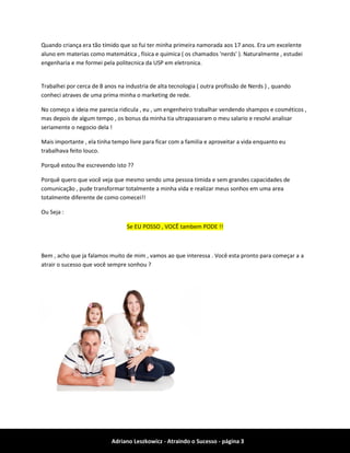Adriano Leszkowicz - Atraindo o Sucesso - página 3 
Quando criança era tão tímido que so fui ter minha primeira namorada aos 17 anos. Era um excelente aluno em materias como matemática , física e quimica ( os chamados 'nerds' ). Naturalmente , estudei engenharia e me formei pela politecnica da USP em eletronica. 
Trabalhei por cerca de 8 anos na industria de alta tecnologia ( outra profissão de Nerds ) , quando conheci atraves de uma prima minha o marketing de rede. 
No começo a ideia me parecia ridicula , eu , um engenheiro trabalhar vendendo shampos e cosméticos , mas depois de algum tempo , os bonus da minha tia ultrapassaram o meu salario e resolvi analisar seriamente o negocio dela ! 
Mais importante , ela tinha tempo livre para ficar com a familia e aproveitar a vida enquanto eu trabalhava feito louco. 
Porquê estou lhe escrevendo isto ?? 
Porquê quero que você veja que mesmo sendo uma pessoa timida e sem grandes capacidades de comunicação , pude transformar totalmente a minha vida e realizar meus sonhos em uma area totalmente diferente de como comecei!! 
Ou Seja : Se EU POSSO , VOCÊ tambem PODE !! 
Bem , acho que ja falamos muito de mim , vamos ao que interessa . Você esta pronto para começar a a atrair o sucesso que você sempre sonhou ? 
 