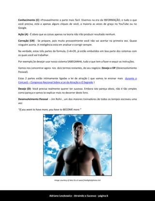 Adriano Leszkowicz - Atraindo o Sucesso - página 6 
Conhecimento (C) –Provavelmente a parte mais fácil. Vivemos na era da INFORMAÇÃO, e tudo o que você precisa, está a apenas alguns cliques de você, a maioria as vezes de graça no YouTube ou no Google. 
Ação (A) - É obvio que as coisas apenas na teoria não irão produzir resultado nenhum. 
Correção (CR) - Se prepare, pois muito provavelmente você não vai acertar na primeira vez. Quase ninguém acerta. A inteligência esta em analisar e corrigir sempre. 
Na verdade, estas três partes da formula, C+A+CR, já estão embutidos em boa parte dos sistemas com os quais você vai trabalhar. 
Por exemplo,Se desejar usar nosso sistema SABEGANHA, tudo o que tem a fazer e sequir as instruções. 
Vamos nos concentrar agora nos dois termos restantes, do seu negócio: Desejo e DP (Desenvolvimento Pessoal). 
Estas 2 partes estão intimamente ligadas a lei de atração ( que vamos te ensinar mais durante o ConLaoS – Congresso Nacional Sobre a Lei da Atração e O Segredo ) 
Desejo (D)- Você precisa realmente querer ter sucesso. Embora isto pareça obvio, não é tão simples como pareça e vamos te explicar mais no decorrer deste livro. 
Desenvolvimento Pessoal - Jim Rohn , um dos maiores treinadores de todos os tempos escreveu uma vez: 
“If you want to have more, you have to BECOME more.” 
Image courtesy of Idea Go at www.freedigitalphotos.net  