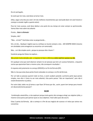 Adriano Leszkowicz - Atraindo o Sucesso - página 7 
Ou em português, 
Se você quer ter mais, você deve se tornar mais. 
(Alias, segue uma dica pra você: Um dos melhores investimentos que você pode fazer em você mesmo e começar a estudar inglês o quanto antes). 
Para ter mais sucesso, você deve dedicar uma parte do seu tempo em estar sempre se aprimorando. Vamos falar mais sobre isto adiante 
Pronto... Esta é a fórmula! 
Simples, não? 
“Mas... só isto?” Você deve estar se perguntando... 
Sim, só isto... Qualquer negócio que eu conheço se resume sempre a isto... SER SEMPRE MAIS! (mesmo em atividades como emagrecer ou encontrar um namorado). 
Mas... se é tão simples assim , porque as pessoas não o fazem ? 
Excelente pergunta! Deixe me explicar... Mas preste muita atenção, pois a resposta ira fazer a diferença entre você ter sucesso ou não. 
Em qualquer area que você observar sempre ira ver pessoas que tem um sucesso fantastico , enquanto outras que aparentam fazer a mesma coisa, não consequem resultados ! 
A resposta está justamente no começo (DESEJO) e no fim da fórmula (DP). 
Não é a toa que estas duas partes foram colocadas no começo e no fim da fórmula. 
Por um lado as pessoas querem tudo na hora, e assim acabam pulando a primeira parte (que parece simples, mas não é. Como ira ver mais adiante). Esta parte parece “não ser importante”, pois não é visível diretamente na prática. 
Por outro lado, todos nos já temos o que fazer 24 horas por dia , assim, quem tem tempo para investir em desenvolvimento pessoal ? 
BUM 
Combinação catastrófica, e isto explicam porque tanta gente não consegue atingir seu objetivo (aliás, a maioria nunca parou para pensar quais os seus objetivos. Você sabe quais são seus?). 
Estas 2 partes da fórmula, são o começo e o fim do seu negócio de sucesso e é nelas que vamos nos concentrar.  