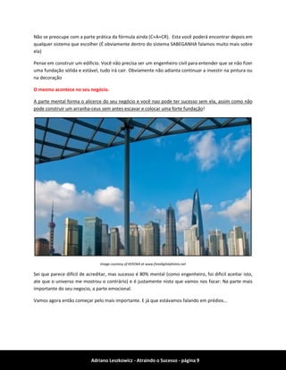 Adriano Leszkowicz - Atraindo o Sucesso - página 9 
Não se preocupe com a parte prática da fórmula ainda (C+A+CR). Esta você poderá encontrar depois em qualquer sistema que escolher (É obviamente dentro do sistema SABEGANHA falamos muito mais sobre ela) 
Pense em construir um edificio. Você não precisa ser um engenheiro civil para entender que se não fizer uma fundação sólida e estável, tudo irá cair. Obviamente não adianta continuar a investir na pintura ou na decoração 
O mesmo acontece no seu negócio. 
A parte mental forma o alicerce do seu negócio e você nao pode ter sucesso sem ela, assim como não pode construir um arranha-ceus sem antes escavar e colocar uma forte fundação! 
Image courtesy of KEKO64 at www.freedigitalphotos.net 
Sei que parece difícil de acreditar, mas sucesso é 80% mental (como engenheiro, foi dificil aceitar isto, ate que o universo me mostrou o contrário) e é justamente nisto que vamos nos focar: Na parte mais importante do seu negocio, a parte emocional. 
Vamos agora então começar pelo mais importante. E já que estávamos falando em prédios...  