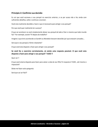 Adriano Leszkowicz - Atraindo o Sucesso - página 16 
Principio 2: Confirme sua decisão 
Eu sei que você escreveu o seu porquê no exercício anterior, e se por acaso não o fez ainda com suficientes detalhes, volte e continue a escrever. 
Você esta realmente decidido a fazer o que é necessario para atingir o seu porquê? 
Por que você quer realmente ter sucesso? 
O que vai acontecer se você simplesmente deixar seu porquê de lado e fizer o mesmo que todo mundo faz? Por exemplo, assistir TV depois do trabalho? 
Imagine o que teria acontecido se Gandhi ou Mandela tivessem desistido por que estavam cansados... 
Sera que o seu porquê, é forte o bastante? 
O que você esta disposto a fazer para atingir o seu porquê? 
Se você fez o exercício corretamente, só existe uma resposta possível. O que você esta disposto a fazer para atingir o seu porquê? TUDO !! 
Quer ver ? 
O que você estaria disposto para fazer para salvar a vida do seu filho? A resposta é TUDO , até mesmo o impossível! 
Deixe me fazer outra pergunta: 
Será que vai ser fácil? 
 