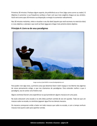 Adriano Leszkowicz - Atraindo o Sucesso - página 20 
Primeiros 30 minutos: Pratique algum esporte, de preferência ao ar livre (algo como correr ou nadar). O Objetivo é aumentar a sua frequência cardíaca e fazer com que mais oxigênio chegue ao seu cérebro. Você verá como apos 30 minutos sua disposição e energia ira aumentar radicalmente. 
Nos 30 minutos restantes, releia e visualize o seu dia ideal (aquele que você escreveu no exercicio dois) e o seu objetivo, e planeje o que você vai fazer hoje para chegar mais próximo deste objetivo. 
Principio 4: Livre-se de seus paradigmas 
Image courtesy of pat138241 at www.freedigitalphotos.net 
Para poder criar algo novo, a primeira coisa que devemos fazer é abrir espaço e nos libertar das algemas de nosso pensamento antigo, o que nos chamamos de paradigmas. Para entender melhor o que é paradigma, vou te contar uma história real. 
Alguns cientistas fizeram uma experiência na qual prenderam algums macacos em uma jaula. 
Na Jaula colocaram uma escada e no alto delas punham comida de vez em quando. Toda vez que um macaco subia na escada, os cientistas jogavam água fria nos demais macacos. 
Os macacos começaram então a bater em todo macaco que subia na escada, e com o tempo nenhum macaco mais queria subir para apanhar comida.  