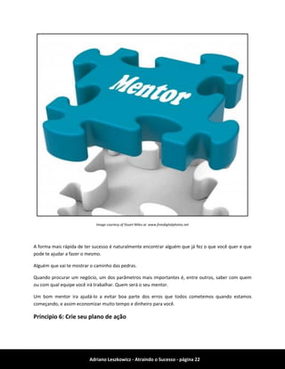 Adriano Leszkowicz - Atraindo o Sucesso - página 22 
Image courtesy of Stuart Miles at www.freedigitalphotos.net 
A forma mais rápida de ter sucesso é naturalmente encontrar alguém que já fez o que você quer e que pode te ajudar a fazer o mesmo. 
Alguém que vai te mostrar o caminho das pedras. 
Quando procurar um negócio, um dos parâmetros mais importantes é, entre outros, saber com quem ou com qual equipe você irá trabalhar. Quem será o seu mentor. 
Um bom mentor ira ajudá-lo a evitar boa parte dos erros que todos cometemos quando estamos começando, e assim economizar muito tempo e dinheiro para você. 
Principio 6: Crie seu plano de ação  
