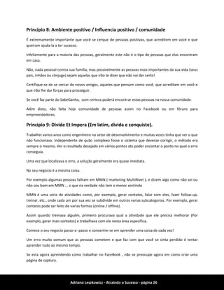 Adriano Leszkowicz - Atraindo o Sucesso - página 26 
Principio 8: Ambiente positivo / Influencia positivo / comunidade 
É extremamente importante que você se cerque de pessoas positivas, que acreditem em você e que queiram ajuda-la a ter sucesso. 
Infelizmente para a maioria das pessoas, geralmente este não é o tipo de pessoas que elas encontram em casa. 
Não, nada pessoal contra sua família, mas possivelmente as pessoas mais importantes da sua vida (seus pais, irmãos ou cônjuge) sejam aquelas que irão te dizer que não vai dar certo! 
Certifique-se de se cercar de novos amigos, aqueles que pensam como você, que acreditam em você e que irão lhe dar forças para prosseguir. 
Se você faz parte do SabeGanha, com certeza poderá encontrar estas pessoas na nossa comunidade. 
Além disto, não falta hoje comunidade de pessoas assim no Facebook ou em fóruns para empreendedores. 
Principio 9: Divide Et Impera (Em latim, divida e conquiste). 
Trabalhei varios anos como engenheiro no setor de desenvolvimento e muitas vezes tinha que ver o que não funcionava. Independente de quão complexo fosse o sistema que devesse corrigir, o método era sempre o mesmo. Ver o resultado desejado em vários pontos ate poder encontar o ponto no qual o erro conseguia. 
Uma vez que localizava o erro, a solução geralmente era quase imediata. 
No seu negocio é a mesma coisa. 
Por exemplo algumas pessoas falham em MMN ( marketing MultiNivel ), e dizem algo como não sei ou não sou bom em MMN ... o que na verdade não tem o menor sentindo 
MMN é uma serie de atividades como, por exemplo, gerar contatos, falar com eles, fazer follow-up, treinar, etc., onde cada um por sua vez se subdivide em outros varias subcategorias. Por exemplo, gerar contatos pode ser feito de varias formas (online / offline). 
Assim quando treinava alguém, primeiro procurava qual a atividade que ele precisa melhorar (Por exemplo, gerar mais contatos) e trabalhava com ele nesta área específica. 
Comece o seu negocio passo-a- passo e concentre-se em aprender uma coisa de cada vez! 
Um erro muito comum que as pessoas cometem e que faz com que você se sinta perdido é tentar aprender tudo ao mesmo tempo. 
Se esta agora aprendendo como trabalhar no FaceBook , não se preocupe agora em como criar uma página de captura.  