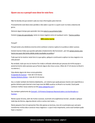 Adriano Leszkowicz - Atraindo o Sucesso - página 2 
Quem sou eu e porquê voce deve ler este livro 
Não há dúvidas de que existem cada vez mais informações pela Internet. 
Provavelmente você deve estar perdido e não saber o que ler e a quem ouvir no meio a dezenas de gurus. 
Demorei algum tempo para aprender isto mas esta é a sua primeira lição : 
Existem 2 tipos de aprendizado, tanto no nosso negócio como em qualquer outro : Teoria e prática. NÃO ensino teorias 
Porquê? 
Porquê existe uma distância enorme entre conhecer a teoria e aplica-la na prática e obter sucesso. 
Existem teorias lindas que quando aplicadas simplesmente não funcionam , por isto jamais ensino uma teoria nas quais não tenha obtido ainda resultados na prática ! 
Tudo que irei te mostrar neste livro é o que aplico, apliquei e continuarei a aplicar no meu negocio e na vida pessoal 
Na verdade, tudo que vou te mostrar foi criado e utilizado sobretudo por pessoas da minha equipe e posteriormente sobre pessoas que ja fizeram alguns dos meus cursos. ( Mais de 17 mil alunos no Brasil e no exterior ) 
Veja abaixo alguns de meus cursos gratuitos: 
O segredo Do Sucesso – mais de 5 mil alunos 
Ganhar Dinheiro Online – mais de 12 mil alunos Sou o criador tambem do Sistema SabeGanha , um sistema que ajuda pessoas mesmo sem experiência a ganhar dinheiro pela Internet e tem hoje mais de 4000 usuários no Brasil e no mundo ( Você pode conhecer melhor nosso sistema no link www.sabeganha.com ) 
Sou tambem palestrante do ConLaoS – O Primeiro Congresso Nacional sobre a Lei da Atração e o Sucesso . 
Nestes quase 10 anos, alem de muitos sucessos, acumulei uma expêriencia incrivel , estudei e apliquei todo tipo de têcnica..algumas deram certo e outras nem tanto..... 
Neste pequeno livro irei apresentar-lhes não apenas as tecnicas, mas sim os principios que usei para transformar minha vida e construir meus negócios e o que é mais importante, como você tambem pode fazer o mesmo !  