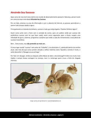 Adriano Leszkowicz - Atraindo o Sucesso - página 5 
Atraindo Seu Sucesso 
Apos cerca de mais de 8 anos dentro do mundo de desenvolvimento pessoal e liderança, pensei muito em como escrever este ebook Atraindo Seu Sucesso. 
Por um lado, estamos na area da informação e com o advento da Internet, as pessoas aprenderam a querer tudo sempre rápido e agora. 
Principalmente se tratando de dinheiro, sucesso e tudo que esteja ligado a “Ganhar Dinheiro Agora”. 
Assim como junto com a fome vem à vontade de comer, para um público ávido por sucesso (de preferência sucesso sem ter que fazer nada), assim como cogumelos apos a chuva, surgem uma infinidade de gurus, sistemas, programas e projetos que estão a cada dia reinventando a nova pílula do sucesso instantâneo. 
Bem... Sinto muito, mas não pretendo ser mais um... 
O único lugar aonde “sucesso” vem antes de “trabalho”, é no dicionário. E, sobretudo dentro do cenário atual, vale mais do que nunca prestar atenção a velhas máximas como 'Quando a esmola é muita, o santo desconfia' e 'Devagar se vai ao longe '. 
Por falar em devagar, lembra-se daquela velha fábula da lebre e da tartaruga? A lebre era muito mais rápida e sempre levava vantagem no começo, mas é a tartaruga quem cruza a linha de chegada vitoriosa. 
Image courtesy of Luigi Diamanti at www.freedigitalphotos.net  