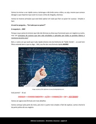 Adriano Leszkowicz - Atraindo o Sucesso - página 6 
Vamos te ensinar a ser rápido como a tartaruga e não lerdo como a lebre, ou seja, mesmo que comece devagar o que importa é que você ira cruzar a linha de chegada, vitorioso. 
Iremos te mostrar princípios que você deve aplicar em tudo que fizer se quiser ter sucesso - Simples e fácil. 
Aí você se pergunta... “Em tudo que eu quiser?” 
A resposta é... SIM! 
Porque o que vamos te ensinar aqui não são têcnicas ou dicas que funcionam para um negócio ou outro, mas sim princípios de sucesso que tem sido estudados e aplicados por todos os grandes líderes e mentores durante anos! 
Bem, e como sei que você quer tudo rápido (chamo isto da Síndrome do “bebê chorão”... se você tem filhos entende bem o que eu digo... kkk), vou lhe dar uma formula rápida AGORA! 
Image courtesy of Mr.Llightman at www.freedigitalphotos.net 
Está pronto? Aí vai: 
DESEJO + CONHECIMENTO + AÇÃO + CORREÇÃO + DP = SUCESSO 
Vamos ver agora esta fórmula com mais detalhes 
Vamos começar pela parte do meio, pois ela é a parte mais simples e fácil de explicar, vamos chamá-la da parte prática do seu negócio.  