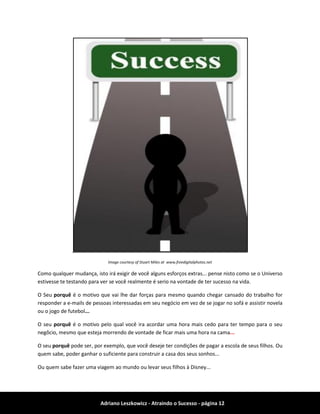 Adriano Leszkowicz - Atraindo o Sucesso - página 12 
Image courtesy of Stuart Miles at www.freedigitalphotos.net 
Como qualquer mudança, isto irá exigir de você alguns esforços extras... pense nisto como se o Universo estivesse te testando para ver se você realmente é serio na vontade de ter sucesso na vida. 
O Seu porquê é o motivo que vai lhe dar forças para mesmo quando chegar cansado do trabalho for responder a e-mails de pessoas interessadas em seu negócio em vez de se jogar no sofá e assistir novela ou o jogo de futebol... 
O seu porquê é o motivo pelo qual você ira acordar uma hora mais cedo para ter tempo para o seu negôcio, mesmo que esteja morrendo de vontade de ficar mais uma hora na cama... 
O seu porquê pode ser, por exemplo, que você deseje ter condições de pagar a escola de seus filhos. Ou quem sabe, poder ganhar o suficiente para construir a casa dos seus sonhos... 
Ou quem sabe fazer uma viagem ao mundo ou levar seus filhos à Disney...  