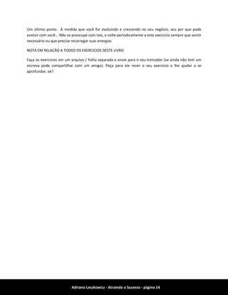Adriano Leszkowicz - Atraindo o Sucesso - página 14 
Um último ponto. À medida que você for evoluindo e crescendo no seu negócio, seu por que pode evoluir com você... Não se preocupe com isto, e volte periodicamente a este exercicio sempre que sentir necessário ou que precise recarregar suas energias 
NOTA EM RELACÃO A TODOS OS EXERCICIOS DESTE LIVRO 
Faça os exercicios em um arquivo / folha separada e envie para o seu treinador (se ainda não tem um escreva pode compartilhar com um amigo). Peça para ele rever o seu exercicio e lhe ajudar a se aprofundar, ok? 
 
