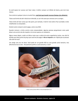 Adriano Leszkowicz - Atraindo o Sucesso - página 18 
Se você espera ter sucesso sem fazer nada, é melhor comprar um bilhete de loteria, pois terá mais chance. 
Para construir qualquer coisa no mundo físico, você terá que investir recursos (tempo e/ou dinheiro). 
Talvez você tenha de abrir mão de ver televisão, ou sair três vezes por semanas com os amigos... 
Talvez tenha de fazer coisas que não queira, por exemplo, ir dormir mais tarde e ficar acordado a noite trabalhando no computador... 
Existem outros ‘preços’a serem pagos, como o seu EGO. 
Quando comecei a minha carreira como empreendedor, algumas pessoas perguntavam como pude deixar uma carreira de alto respeito e me tornar apenas um marketeiro. 
Alguns meses depois, recebi um bônus maior que o salario de varios engenheiros juntos, mas não há dúvidas que talvez parte do preço que você tera de pagar é não se importar com ‘Aquilo que as pessoas vão achar de você’. 
Um amigo uma vez me disse: Você pode ter um grande EGO ou uma grande conta bancária, mas dificilmente terá os dois. Pessoalmente prefiro a conta bancária, e você? 
Image courtesy of Stuart Miles at www.freedigitalphotos.net  