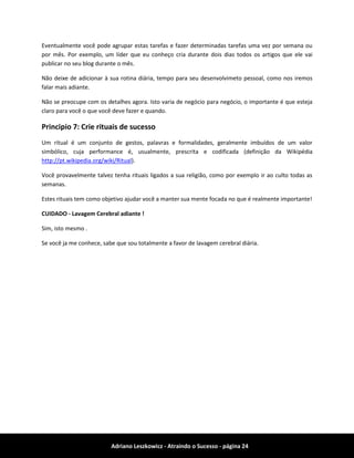 Adriano Leszkowicz - Atraindo o Sucesso - página 24 
Eventualmente você pode agrupar estas tarefas e fazer determinadas tarefas uma vez por semana ou por mês. Por exemplo, um líder que eu conheço cria durante dois dias todos os artigos que ele vai publicar no seu blog durante o mês. 
Não deixe de adicionar à sua rotina diária, tempo para seu desenvolvimeto pessoal, como nos iremos falar mais adiante. 
Não se preocupe com os detalhes agora. Isto varia de negócio para negócio, o importante é que esteja claro para você o que você deve fazer e quando. 
Principio 7: Crie rituais de sucesso 
Um ritual é um conjunto de gestos, palavras e formalidades, geralmente imbuídos de um valor simbólico, cuja performance é, usualmente, prescrita e codificada (definição da Wikipédia http://pt.wikipedia.org/wiki/Ritual). 
Você provavelmente talvez tenha rituais ligados a sua religião, como por exemplo ir ao culto todas as semanas. 
Estes rituais tem como objetivo ajudar você a manter sua mente focada no que é realmente importante! 
CUIDADO - Lavagem Cerebral adiante ! 
Sim, isto mesmo . 
Se você ja me conhece, sabe que sou totalmente a favor de lavagem cerebral diária.  