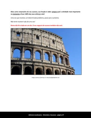 Adriano Leszkowicz - Atraindo o Sucesso - página 27 
Alias como empresário do seu sucesso, sua função é saber sempre qual a atividade mais importante no momento e focar 100% dos seus esforços nela! 
Uma vez que resolveu um determinado problema, passe para o próximo. 
Não tente resolver tudo de uma vez! 
Roma não foi criada em um dia. O seu negocio de sucesso também não será. 
Image courtesy of patrisyu at www.freedigitalphotos.net 
 