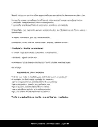 Adriano Leszkowicz - Atraindo o Sucesso - página 32 
Quando treino meus parceiros a fazer apresentações, por exemplo, tenho algo que sempre digo a eles: 
Como se faz uma apresentação excelente? Fazendo várias razoáveis boas apresentações primeiras. 
E como se faz uma boa? Fazendo varias razoáveis primeiro. 
E como se faz uma razoável? Fazendo várias ruins e aprendendo o tempo todo 
Uma das lições mais importantes que você precisa entender é que não existem erros. Apenas sucesso e aprendizagem. 
Se prepare para os erros , pois eles com certeza virão. 
A inteligência esta em você usar estes erros para aprender e melhorar sempre. 
Principio 14: Analise os resultados 
Só existem 2 tipos de resultados: Satisfatórios ou Insatisfatórios 
Satisfatórios - repitam e façam mais 
Insatisfatórios - o que você aprendeu? Reveja o plano, conserte, melhore e repita! 
Não esqueça: 
Resultados são apenas resultados 
Você não pode mudar os resultados, você pode mudar apenas as suas ações! 
Os resultados são afinal, apenas resultados das suas ações. 
Vigie os seus pensamentos, pois eles se tornarão suas palavras; 
Vigie as suas palavras, pois elas se tornarão seus atos; 
Vigie os seus atos, pois eles se tornarão seus hábitos; 
Vigie os seus hábitos, pois eles se tornarão seu caráter; 
Vigie o seu caráter, pois ele se tornará o seu destino." 
Tenha o seu objetivo em mente , sem se fixar aos resultados  