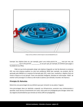 Adriano Leszkowicz - Atraindo o Sucesso - página 33 
Image courtesy of Master isolated Images at www.freedigitalphotos.net 
Exemplo: Seu objetivo deve ser, por exemplo, gerar uma renda passiva de _____ reais por mes, ate ____________, que ira lhe permitir ___________ (o seu por quê, por exemplo, ter dinheiro para pagar a faculdade do seu filho). 
Pode ser que tenha planejado atingir este objetivo chegando ao nivel de diamante na empresa XYZ, mas esta empresa quebrou ou esta com problemas REAIS (por exemplo, seu produto não foi aprovado pela ANVISA ou a empresa foi barrada pelo STF), neste caso, mantenha o objetivo final em mente e foque-se no seu porquê. Tome uma descisão inteligente, baseada em informações REAIS de analisar como prosseguir e se deve ou não mudar os planos ( por exemplo, trocando de empresa ) 
Principio 15: Reinvista 
Determine uma porcentagem do seu dinheiro que quer reinvestir no seu plano / negocio 
Uma porcentagem deve ser dedicada a expandir sua infraestrutura, aumentar seus conhecimentos e aprender novas técnicas (investimento em você), outra parte em propaganda para divulgar ainda mais seu negocio (recomendamos que reinvista ao menos 20% em propaganda). 
 