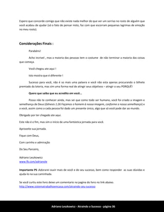 Adriano Leszkowicz - Atraindo o Sucesso - página 36 
Espero que concorde comigo que não existe nada melhor do que ver um sorriso no rosto de alguém que você acabou de ajudar (só o fato de pensar nisto, faz com que escorram pequenas lagrimas de emoção no meu rosto). 
Considerações Finais : 
Parabéns! 
Acho incrivel , mas a maioria das pessoas tem o costume de não terminar a maioria das coisas que começa. 
Você chegou ate aqui ! 
Isto mostra que é diferente ! 
Sucesso para você, não é so mais uma palavra e você não esta apenas procurando o blihete premiado da loteria, mas sim uma forma real de atingir seus objetivos – atingir o seu PORQUÊ! 
Quero que saiba que eu acredito em você... 
Posso não te conhecer ainda, mas sei que como todo ser humano, você foi criado a imagem e semelhança de Deus (Gênesis 1:26 Façamos o homem à nossa imagem, conforme a nossa semelhança) e a você, assim como a cada pessoa foi dado um presente único, algo que só você pode dar ao mundo. 
Obrigado por ter chegado ate aqui. 
Este não é o fim, mas sim o início de uma fantástica jornada para você. 
Aproveite sua jornada. 
Fique com Deus, 
Com carinho e admiração 
Do Seu Parceiro, 
Adriano Leszkowicz 
www.fb.com/adrianole 
Importante PS :Adorarei ouvir mais de você e do seu sucesso, bem como responder as suas dúvidas e ajuda-lo na sua caminhada. 
Se você curtiu este livro deixe um comentario na pagina do livro no link abaixo. 
http://www.sistematrabalhoemcasa.com/atraindo-seu-sucesso 