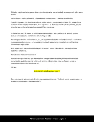 Adriano Leszkowicz - Atraindo o Sucesso - página 3 
E isto é o mais importante , agora só para terminar de saciar sua curiosidade um pouco mais sobre quem eu sou. 
Sou brasileiro , natural de S.Paulo, casado e tenho 3 lindos filhos ( 2 meninas e 1 menino ). 
Quando criança era tão tímido que so fui ter minha primeira namorada aos 17 anos. Era um excelente aluno em materias como matemática , física e quimica ( os chamados 'nerds' ). Naturalmente , estudei engenharia e me formei pela politecnica da USP em eletronica. 
Trabalhei por cerca de 8 anos na industria de alta tecnologia ( outra profissão de Nerds ) , quando conheci atraves de uma prima minha o marketing de rede. 
No começo a ideia me parecia ridicula , eu , um engenheiro trabalhar vendendo shampos e cosméticos , mas depois de algum tempo , os bonus da minha tia ultrapassaram o meu salario e resolvi analisar seriamente o negocio dela ! 
Mais importante , ela tinha tempo livre para ficar com a familia e aproveitar a vida enquanto eu trabalhava feito louco. 
Porquê estou lhe escrevendo isto ?? 
Porquê quero que você veja que mesmo sendo uma pessoa timida e sem grandes capacidades de comunicação , pude transformar totalmente a minha vida e realizar meus sonhos em uma area totalmente diferente de como comecei!! 
Ou Seja : Se EU POSSO , VOCÊ tambem PODE !! 
Bem , acho que ja falamos muito de mim , vamos ao que interessa . Você esta pronto para começar a a atrair o sucesso que você sempre sonhou ?  