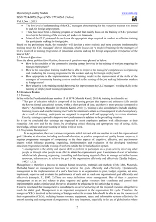 Developing Country Studies                                                                              www.iiste.org
ISSN 2224-607X (Paper) ISSN 2225-0565 (Online)
Vol 3, No.1, 2013
    •     The low level of understanding of the CLC managers about training for the respective trainees who intend
          to seek for foreign employment.
     • There has never been a training program or model that mainly focus on the training of CLC personnel
          involved in the training of the oversea job seekers in Indonesia.
     • Most of the CLC personnel do not know the appropriate steps required to conduct an effective training
          for participants seeking for foreign jobs.
Based on the preliminary study, the researcher will develop a more realistic and more concrete implementable
training model for CLC managers’ allover Indonesia, which focuses on “a model of training for the managers of
CLCs involved in training programme of Indonesian citizens seeking for foreign employment irrespective of the
kind of Job”.
1.2 Research Questions
From the above problem identification, the research questions were phrased as below:
     • How is the condition of the community learning centres involved in the training of workers preparing for
          foreign employment?
     • How is the conceptual training model that is able to improve the managers’ competencies in organising
          and conducting the training programme for the workers seeking for foreign employment?
     • How appropriate is the implementation of the training model in the improvement of the skills of the
          managers of community learning centres involved in the training of the job seeking Indonesian workers
          to foreign states?
     • How effective is the training model developed for improvement the CLC managers’ working skills in the
          running of employment training programme?
2. Literature Review
2.1 Training
In line with the Presidential decree number 15 of 1974 (Mustofa Kamil, 2010:4), training is referred to as:
      “That part of education which is comprised of the learning process that imparts and enhances skills outside
      the known formal educational system, within a short period of time, and there is more practice compared to
      theory.” According to Dearden (in Mustofa Kamil, 2010: 7), training is also considered to include teaching-
      learning process and also the training itself with the intention to attain a certain required level of competency.
      As a result of training, participants are supposed to respond well and appropriately to certain situations.
      Usually, trainings expected to improve work performance in relation to the prevailing situation.
So it can be concluded that trainings are organised to assist employees perform with effectiveness at their
respective Jobs now and for the future, by developing critical thinking and appropriate way of acting, skills,
knowledge, attitude and understanding of duties while at work.
2.2 Programme Management
        In an organisation, there are various components which interact with one another to reach the organisational
goal. Likewise to education, including nonformal education, to produce competent and quality human resources, it
requires programme managers of competency in the three aspects of: cognitive, affective, and psychomotor
aspects which influence planning, organizing, implementation and evaluation of the developed nonformal
education programmes include training of workers outside the formal education system.
      “...management is the ability and special skill to perform or participate an a given activity involving other
      people or through other people in an effort to attain the organisation’s goal. It comprises of a set of activities
      which include planning, organising, controlling and developing required efforts to manage and utilise human
      resources, infrastructure, to achieve the goal of the organisation efficiently and effectively (Djudju Sudjana.,
      1992:11, 12).
Management is therefore a process to manage human resources, materials and methods (3Ms: Men, Materials,
Methods) based on management functions to achieve the goals efficiently and effectively. Operationally,
management is the implementation of a unit’s functions in an organisation to plan, budget, organise, set aims,
implement, supervise and evaluate the performance of each unit to reach one organisational goal efficiently and
effectively (Amsyah, Z., 1997: 2).There are many definitions about management. One of them is perceives
management as an art and science to plan, organise and gather resources then coordinate and control their
implementation under a similar goal. However, all cannot be exhausted in this article due to space.
It can be concluded that management is considered to an act of collecting all the required resources altogether to
reach the stated goal. Management is an important component in the organisation life cycle. Therefore, the
mangers of CLCs involved in the training of foreign worker for oversea Jobs should be able to use the resources of
their organisation (CLCs), including human resource, equipment, space, and information systems effectively for
smooth running and management of programmes. It is very important, especially in this era of globalisation where

                                                           2
 