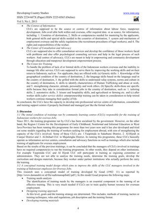 Developing Country Studies                                                                              www.iiste.org
ISSN 2224-607X (Paper) ISSN 2225-0565 (Online)
Vol 3, No.1, 2013
    •    The Centres of Information
         CLCs are supposed to be the source or centres of information about labour force, manpower
         development, Jobs avail able both within and overseas, offer required data or as source, for information,
         including: 1. Countries of destination, 2. Skills or competencies needed for mastering by the applicants,
         both general skills and special skills needed in the countries of destination, 3. system and mechanism of
         employment overseas and the safely regulations (the recruitment procedures of legal workers), and 4. The
         rights and responsibilities of the worker.
    • The Center of Consultation and Advocacy
         CLCs are supposed also to offer consultation services and develop the confidence of those workers faced
         with problems and also offer psychological counseling services and help in the legal process of such
         workers. And centres of advocacy, CLCs are meant to help in empowering and community development
         through education and manpower development empowerment process.
    • The Center for Training
         To handle the problem of lack of or limited skills of the Indonesian workers overseas and the inability to
         manage life after service, CLCs are supposed to serve them by improving the working skills and on their
         return to Indonesia, such as: For applicants, they are offered with: (a) Generic skills: 1. Knowledge of the
         geographical condition of the country of destination, 2. the language skills based on the language used in
         the country of destination, 3. the grilled with the skills to understand value systems, norms and culture in
         the country of destination, 4. skills to identify characteristics of Human Trafficking and abuse at work,
         and 5. strengthening character, attitude, personality and work ethics. (b) Specific skills-these are specific
         skills because they take in consideration formal jobs in the country of destination, such as: 1. tailoring
         skills, 2. automotive skills, 3. leisure and hospitality skills, and agricultural or farming etc. and (c) after
         worker skills (after service skills)- enterpreneurship training can be taken in consideration to help retired
         workers continue managing their quality of life.
In conclusion, the CLCs have the capacity to develop into professional service centre of information, consultation
and training support centres if properly facilitated and managed just like the formal school.

3. Discussion
3.1 The initial condition of trainings ran by community learning centres (CLCs) responsible for the training of
Indonesian workers for oversea Jobs.
Since 2011, the training programme ran by CLCs has been socialised by the government. However, on the other
hand, the Region I Centre for the Development of Early Childhood, Nonformal and Informal Education in West
Java Province has been running this programme for more than two years now and it has also developed and tried
out some models regarding the training of workers seeking for employment abroad, with aim of strengthening the
capacity of the CLCs involved. Some of these CLCs are: 1.Yaspimida in Sukabumi District, 2. Al-Hijrah in
Cianjur District and 3. Al-Ittihad CLC in Majalengka District. In running this programme, these CLCs basically
operate as information service centres, consultation and advocacy functions as well as trainings which also include
training of applicants for oversea employment.
Based on the results of the previous trainings, it can be concluded that the managers of CLCs involved in trainings
have no required competencies to run the training programme. In other words, they depend on other institutions.
For example Yaspimida CLC and Al Hijrah CLC still participate in training as orgizsing committee or
administrators. They are not able to analyse the training needs, determine the training goals, develop the
curriculum and designs materials, because they worker under partner institutions who actually perform the carry
the training.
3.2 A conceptual training model design which aims to improve the skills of the CLC managers involved in the
training of Indonesian employees for Oversea Jobs.
This research uses a conceptual model of training developed by Goad (1982: 11) as reported by
[http://www.damandiri.or.id/file/sudirmanupibab2.pdf ]. In this model Goad proposes the following steps:
     • Training needs analysis
          The identification of training needs by the managers is an essential component in the running of an
          effective training. This is very much needed if CLCs are to train quality human resource for overseas
          employment.
     • Designing training approach
          At this level, goals and the training strategy are determined. This includes: methods of training, tactics or
          training techniques, rules and regulations, job description and the training format.
     • Developing training materials

                                                           4
 