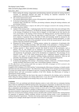 Developing Country Studies                                                                          www.iiste.org
ISSN 2224-607X (Paper) ISSN 2225-0565 (Online)
Vol 3, No.1, 2013
         Before starting the training, categorization and determining materials and media for training should be
         executed. As appropriate materials and media for learning are important components in the
         implementation of an effective training programme.
     • The training implementation phase
         The training implementation phase consists of the preparation, implementation and post-training.
     • Evaluating and upgrading of the training
         Evaluation stage is divided into 3 divisions: pre-training evaluation, during the training evaluation, and
         post-training evaluation.
3.3 Training model implementation to improve the skills of CLC managers involved in the training of Oversea
     Job Seeking Applicants (OSJA).
     • Analysis of the training needs: 1. Analyzing needs at the CLC level (a) what is the vision and target of the
         CLC from the trainee’s perspective?, (b) Should the attitudes and perception of CLC personnel involved
         in the training of Employees for Oversea Jobs be changed?, (c) what might be the risks faced by the
         CLCs involvement in the training of these Oversea Job Seeking persons?, (d) How should the CLCs
         control these risks?, and (e) Are there any steps taken to control such risks? 2. Analysis at Individual
         level comprises of questions like: (a) what kind of skills and knowledge should be mastered by the
         training participants?, (b) what kind of trainings that must be joined by training participants?, (c) what
         kind of trainings meet the needs of the participants?, (d) who will be the resource person?, and (e) when
         and how many days should the training take?
     • Designing the training approach: 1. Training purpose explains the competencies of participants after
         taking the training, including knowledge, skills and attitude of the participants, 2. Training strategies,
         comprises of: (a) explanation, (b) discussion, (c), demonstration, (d) role playing, and (e) simulation.
     • Training materials: 1. Basic materials: materials that should be known by the participants, such as
         policies, rules etc. The methods can be explanation and question-answer. The percentage of basic
         materials is 15%-20% from the total training period, 2. Core materials: materials that should be known
         and mastered by the participants, aimed at the development of competencies. The percentage of core
         materials is 60% - 70% of the whole training period, and 3. Supporting materials: materials that are
         related to the support of core materials, including learning commitment, preparation, follow-up and
         internship. The percentage of support materials is 15% - 20% of the required training period.
     • Training implementation: 1. Preparation, 2. Implementation, and 3. Post-training
     • Evaluation and upgrading of the training: 1. Pre-training evaluation: written test, 2. Evaluation during the
         training: facilitator observation or notes, and 3. Post-training evaluation: written test
3.4 The effectiveness of the training model that can improve the skills of managers of CLCs involved in the
training of Overseas Job seeking trainees.
Campbell (1992) in Mathieu et al (1992) said that “in determining the effectiveness of training, we should consider
individual and work environment factors”. The effectiveness of the training of CLC managers involved in training
of overseas job seeking trainees will depend on previous, on-going and future trainings as well as influenced by
individual factors and work environment (condition of the CLC). Besides, the effectiveness of training is
determined by training methods.
The preliminary study revealed that that factors that cannot be influenced by the training, such as motivation
before taking the training influences the training effectiveness. It was also revealed that participants are more
zealous and motivated to participate in the training if they are sure of the outcomes.

Conclusion
In Indonesia, CLCs are nonformal and informal education centres or units which serve as community learning
places which are established to fulfill the learning needs of the grassroot communities. In otherwords, CLCs are an
initiative from, run by and meant to serve the community (Dari- Oleh dan Untuk), so they have important role to
play in preparation and development of human resource to levels said to be of full competency in this era of
globalization. Therefore the role of CLC managers or administrators is so vital in helping to achieve the purpose of
any given community or target group in this case trainees seeking for overseas employment.
Thus CLCs involved in the trainings of human resource should be able to perform functions like: training function
all categorises of applicants, should coordinate activities involving learning meant o serve communities by
working with partner organisations.. Therefore, the training model aimed to improve the managerial competencies
training of CLC managers should improve the skills of most of the CLC personnel.




                                                         5
 