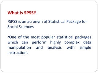 What is SPSS?
•SPSS is an acronym of Statistical Package for
Social Sciences
•One of the most popular statistical packages
which can perform highly complex data
manipulation and analysis with simple
instructions

 