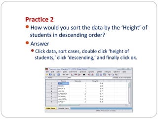 Practice 2
How would you sort the data by the ‘Height’ of

students in descending order?
Answer

Click data, sort cases, double click ‘height of

students,’ click ‘descending,’ and finally click ok.

 