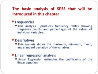The basic analysis of SPSS that will be
introduced in this chapter
Frequencies
This analysis
produces frequency tables showing
frequency counts and percentages of the values of
individual variables.
Descriptives
This analysis shows the maximum, minimum, mean,
and standard deviation of the variables
Linear regression analysis
Linear Regression estimates the coefficients of the
linear equation

 