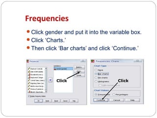 Frequencies
Click gender and put it into the variable box.
Click ‘Charts.’
Then click ‘Bar charts’ and click ‘Continue.’

Click

Click

 