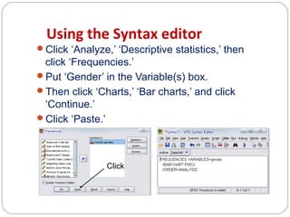 Using the Syntax editor
Click ‘Analyze,’ ‘Descriptive statistics,’ then

click ‘Frequencies.’
Put ‘Gender’ in the Variable(s) box.
Then click ‘Charts,’ ‘Bar charts,’ and click
‘Continue.’
Click ‘Paste.’

Click

 
