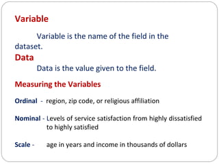 Variable
Variable is the name of the field in the
dataset.

Data

Data is the value given to the field.

Measuring the Variables
Ordinal - region, zip code, or religious affiliation
Nominal - Levels of service satisfaction from highly dissatisfied
to highly satisfied
Scale -

age in years and income in thousands of dollars

 