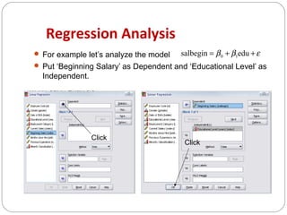 Regression Analysis
 For example let’s analyze the model

salbegin = β 0 + β1edu + ε

 Put ‘Beginning Salary’ as Dependent and ‘Educational Level’ as

Independent.

Click

Click

 